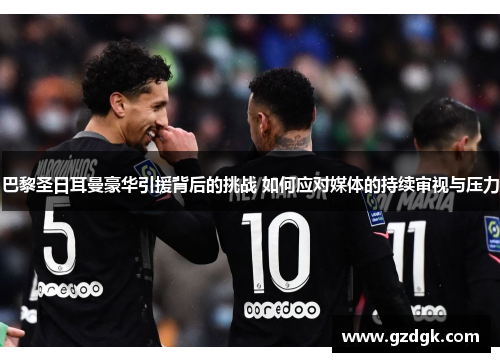 巴黎圣日耳曼豪华引援背后的挑战 如何应对媒体的持续审视与压力